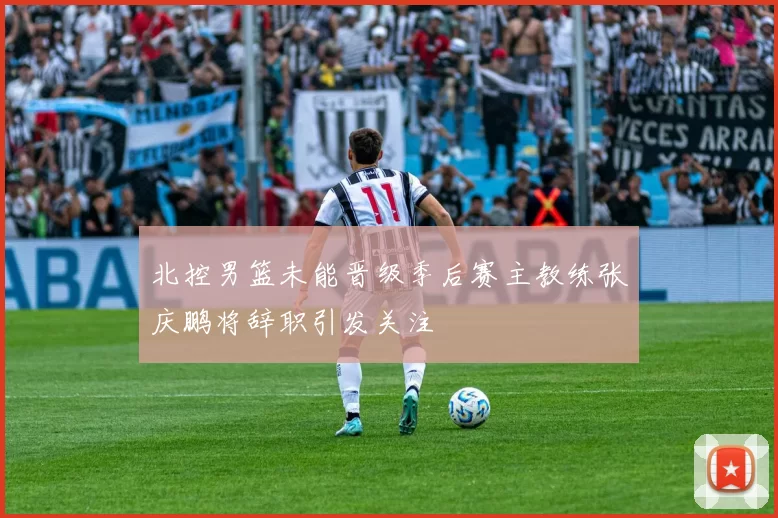 北控男篮未能晋级季后赛主教练张庆鹏将辞职引发关注